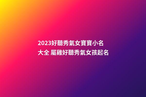 2023好聽秀氣女寶寶小名大全 屬雞好聽秀氣女孩起名